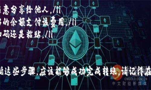 要将TP钱包中的币转移到其他人的钱包，你可以按照以下步骤进行操作。请确保在进行操作之前仔细检查转账信息，以免造成资产损失。以下是详细的转账步骤：

步骤一：打开TP钱包应用
首先，在你的手机上找到并打开TP钱包应用。如果你还未下载安装，可以在应用商店中搜索“TP钱包”并下载。

步骤二：登录你的账户
进入TP钱包后，输入你的账户信息进行登录。如果你使用的是数字货币钱包，记得输入正确的私钥或助记词来访问你的钱包。

步骤三：进入转账页面
成功登录后，在主界面上找到“转账”或“发送”选项。不同版本的TP钱包可能有稍微不同的界面，通常这个功能会在钱包的主菜单或资产管理页面中。

步骤四：选择要转账的币种
在转账页面，你需要选择你想要发送的数字货币类型。例如：比特币、以太坊或USDT等。在选择时，请注意币种的不同可能会影响到账时间和手续费用。

步骤五：输入接收方的钱包地址
在此步骤中，你需要输入接收方的钱包地址。确保这个地址是正确的，因为数字货币转账是不可逆的，一旦发送就无法找回。建议你复制并粘贴地址，而不是手动输入，以确保准确无误。

步骤六：输入转账金额
接下来，输入你想要转账的金额。请注意，根据网络拥堵情况，转账金额可能还会需要支付一定的手续费，这个费用通常会在转账页面显示。

步骤七：确认交易信息
在提交转账之前，仔细确认所有信息，包括接收方钱包地址、转账金额及手续费。如果确认无误，就可以继续进行下一步。如果发现错误，请及时修改。

步骤八：提交转账请求
确认无误后，点击“发送”或“确认”按钮，按照提示完成转账操作。在某些情况下，你需要输入交易密码或进行其他身份验证，以确保交易的安全性。

步骤九：等待交易确认
提交转账请求后，交易会在区块链网络上进行确认。根据不同的币种和网络状况，这一过程可能需要几分钟到几小时不等。在此过程中，你可以查看交易状态，确保交易成功。

步骤十：查收交易结果
最终，接收方的钱包在确认交易后会收到你转账的币种。你可以通过查看转账记录或交易哈希值来确认交易是否成功。

注意事项
在进行数字货币转账时，有几个注意事项：
ul
listrong交易安全：/strong始终确保你的私钥和助记词安全，不要随意分享给他人。/li
listrong网络费用：/strong不要忽视矿工费，确保你的账户中有足够的余额支付该费用。/li
listrong确认地址：/strong再次确认接收方钱包地址，无论是通过扫码还是粘贴。/li
/ul

以上就是如何将TP钱包中的币转到其他人钱包的完整步骤。如果遵循这些步骤，应该能够成功完成转账。请记得在进行数字货币交易时保持谨慎，保护好自己的资产。