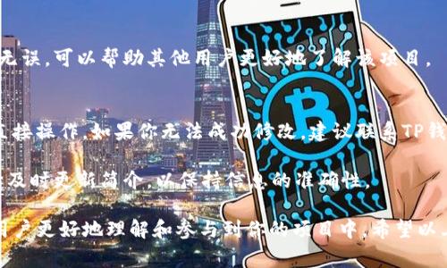 要修改TP钱包中的项目简介，通常需要满足以下几个步骤。不过，请注意，具体操作可能会因钱包版本和开发者的更新而有所不同。以下是一般的步骤指南：

步骤一：打开TP钱包
首先，在你的智能手机上找到并打开TP钱包应用程序。确保你使用的是最新版本，以便获得最新的功能和界面。

步骤二：登录你的账户
如果你尚未登录，请使用你的钱包地址或助记词登录到你的TP钱包账户。务必确认信息的安全性，以防止任何泄露。

步骤三：找到要修改的项目
在钱包首页，浏览你的资产列表，找到你想要修改简介的项目。如果项目不在首页，可以尝试使用搜索功能来快速定位。

步骤四：进入项目详情页面
点击你想要修改简介的项目，这将带你进入该项目的详情页面。在这里，你可以查看项目的当前信息和简介。

步骤五：编辑项目简介
在项目详情页面，一般会有一个“编辑”或“修改”按钮。点击该按钮后，你会看到一个文本框，允许你更新项目的简介。根据需要输入新的信息，确保语言准确且清晰，传达出项目的价值和目标。

步骤六：保存修改
完成编辑后，寻找一个“保存”或“确认”按钮。点击该按钮以保存你所做的更改。请耐心等待，系统可能需要几秒钟的时间来更新信息。

步骤七：确认修改成功
保存后，返回项目详情页面，确认项目简介已成功更新。确保新信息准确无误，可以帮助其他用户更好地了解该项目。

注意事项
请牢记，某些情况下，项目简介的修改可能需要权限或是由项目开发者直接操作。如果你无法成功修改，建议联系TP钱包的客服或查看官方指南以获取帮助。

同时，确保提供的信息是正确的，避免误导用户。如果项目有任何变更，请及时更新简介，以保持信息的准确性。

总之，修改TP钱包中的项目简介是一个简单但重要的过程，它可以帮助用户更好地理解和参与到你的项目中。希望以上步骤对你有所帮助！