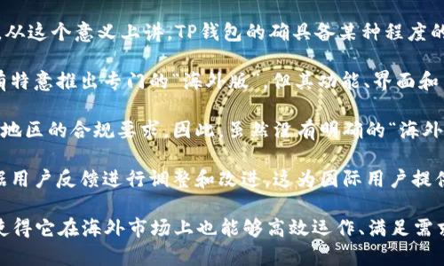 TP钱包（TokenPocket）是一款广受欢迎的加密货币钱包，支持多链资产存储与管理。关于TP钱包的海外版本，以下是一些可能的信息和观点：

1. **多语言支持**：TP钱包通常支持多种语言，包括中文、英文等，这使得其在海外用户中也能够方便使用。从这个意义上讲，TP钱包的确具备某种程度的“海外版”特性。

2. **全球用户**：TP钱包已经有很大的用户群体，很多来自不同国家的用户在使用该钱包。钱包本身并没有特意推出专门的“海外版”，但其功能、界面和用户体验在国际用户中也能够适应。

3. **法律和合规性**：不同国家对于加密货币的法规可能有所不同，而TP钱包会通过不断更新来适应不同地区的合规要求。因此，虽然没有明确的“海外版”，但钱包的合规性和适应性实际上使其在海外市场上具有一定的竞争力。

4. **社区与支持**：TP钱包有活跃的社区支持，很多海外用户也积极参与其中。钱包的开发团队通常会根据用户反馈进行调整和改进，这为国际用户提供了良好的支持环境。

总而言之，TP钱包并不是专门推出的海外版本，但因为其多语言支持、国际用户基础及合规性适应等特性，使得它在海外市场上也能够高效运作、满足需求。如果你对TP钱包有兴趣，可以访问其官网或应用商店获取更多信息，并根据自己的需求进行下载和使用。